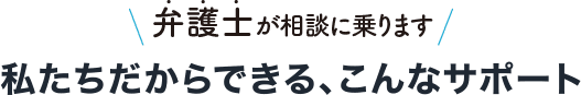 弁護士が相談に乗ります 私たちだからできる、こんなサポート