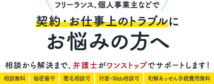 フリーランス、個人事業主などで契約・お仕事上のトラブルにお悩みの方へ 相談から解決まで、弁護士がワンストップでサポートします！ 相談無料、秘密厳守、匿名相談OK、対面・Web相談可、和解あっせん手続費用無料